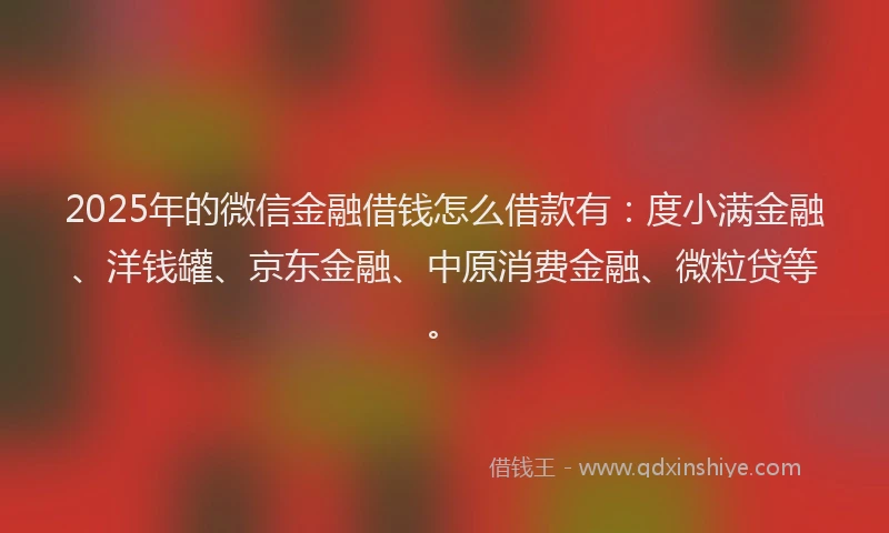 2025年的微信金融借钱怎么借款有：度小满金融、洋钱罐、京东金融、中原消费金融、微粒贷等。