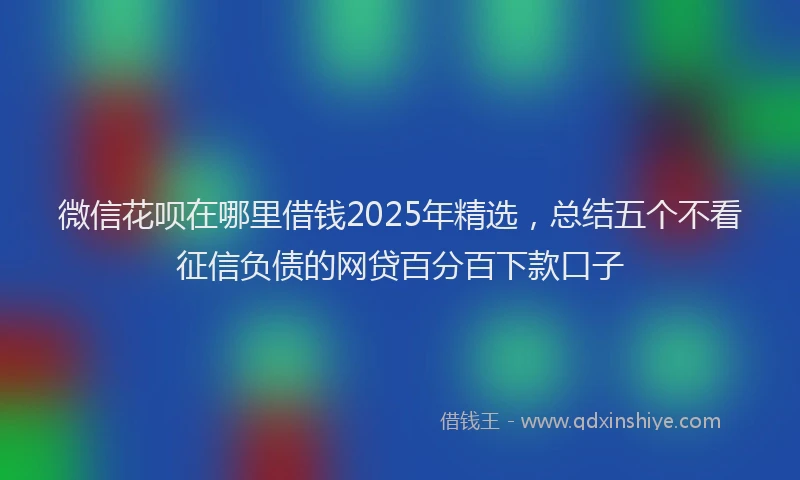微信花呗在哪里借钱2025年精选，总结五个不看征信负债的网贷百分百下款口子