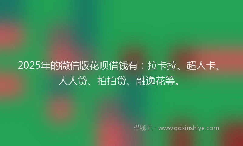 2025年的微信版花呗借钱有：拉卡拉、超人卡、人人贷、拍拍贷、融逸花等。