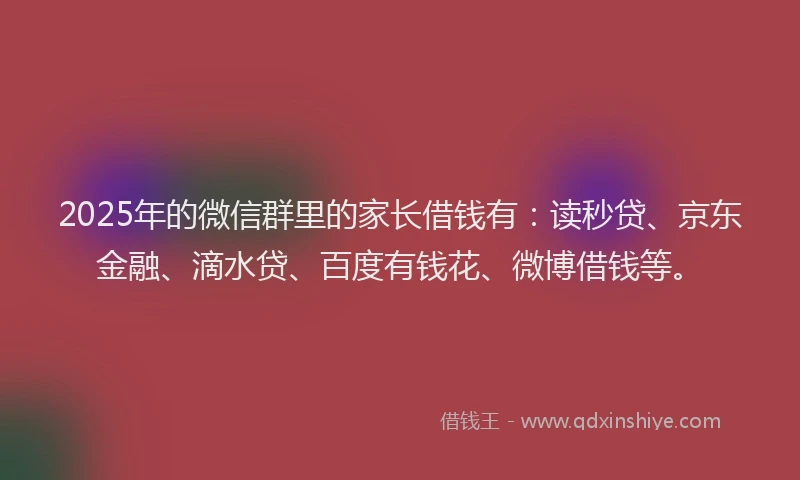2025年的微信群里的家长借钱有：读秒贷、京东金融、滴水贷、百度有钱花、微博借钱等。