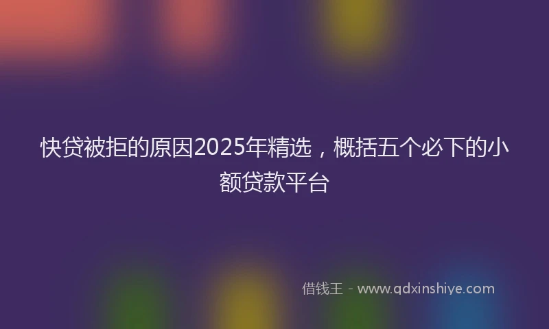 快贷被拒的原因2025年精选，概括五个必下的小额贷款平台