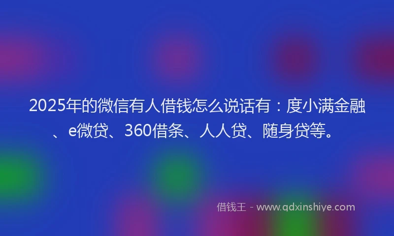 2025年的微信有人借钱怎么说话有：度小满金融、e微贷、360借条、人人贷、随身贷等。