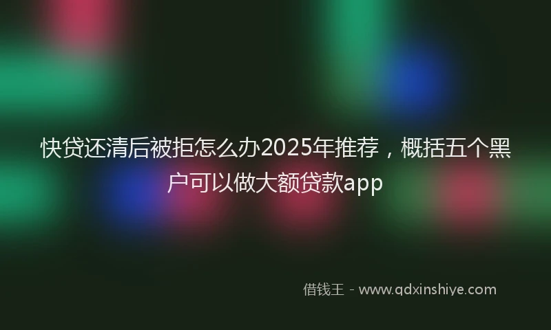 快贷还清后被拒怎么办2025年推荐，概括五个黑户可以做大额贷款app