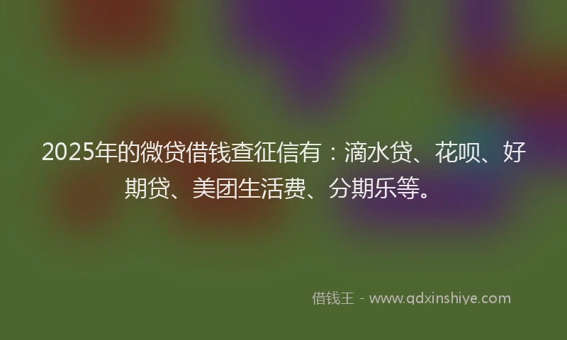 2025年的微贷借钱查征信有：滴水贷、花呗、好期贷、美团生活费、分期乐等。
