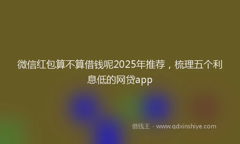 微信红包算不算借钱呢2025年推荐，梳理五个利息低的网贷app