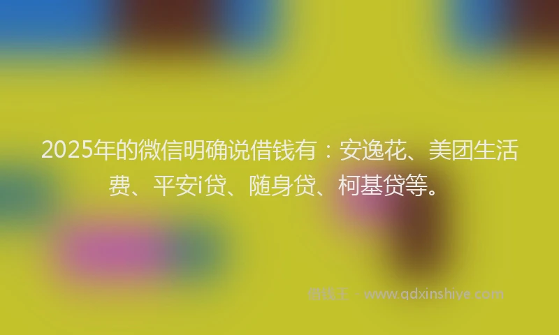 2025年的微信明确说借钱有：安逸花、美团生活费、平安i贷、随身贷、柯基贷等。