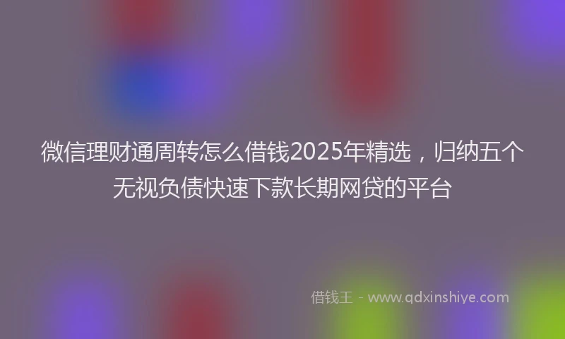 微信理财通周转怎么借钱2025年精选，归纳五个无视负债快速下款长期网贷的平台
