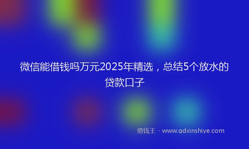 微信能借钱吗万元2025年精选，总结5个放水的贷款口子