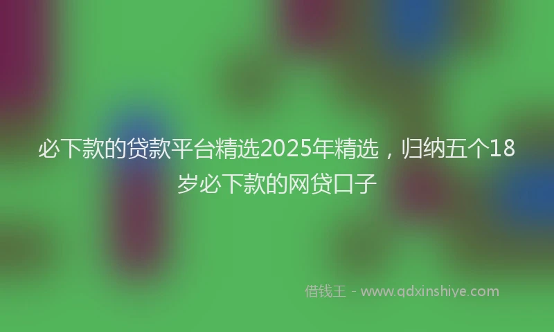 必下款的贷款平台精选2025年精选，归纳五个18岁必下款的网贷口子