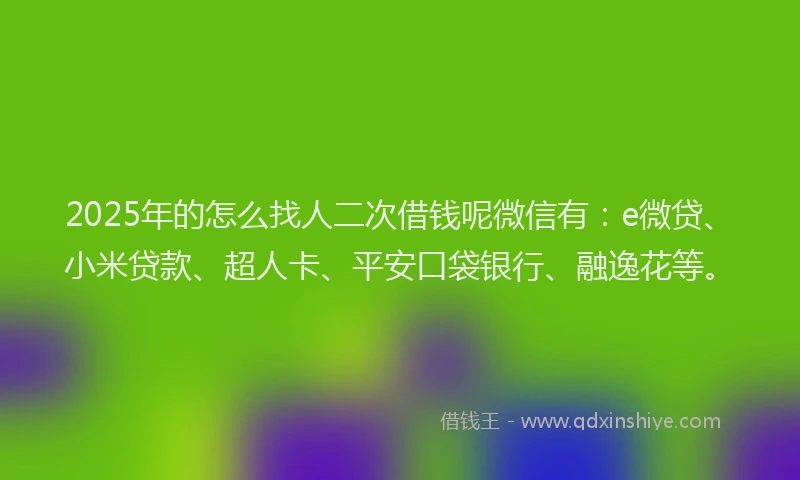 2025年的怎么找人二次借钱呢微信有：e微贷、小米贷款、超人卡、平安口袋银行、融逸花等。