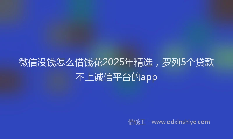 微信没钱怎么借钱花2025年精选，罗列5个贷款不上诚信平台的app