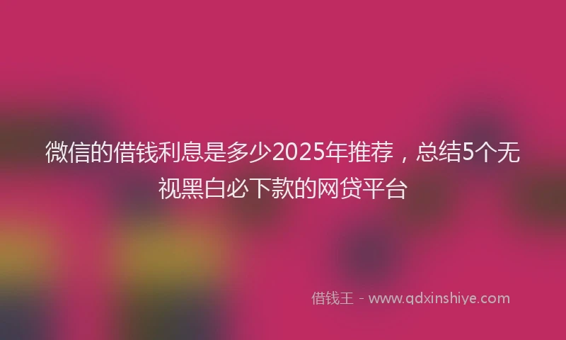 微信的借钱利息是多少2025年推荐，总结5个无视黑白必下款的网贷平台