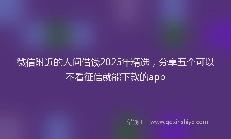 微信附近的人问借钱2025年精选，分享五个可以不看征信就能下款的app