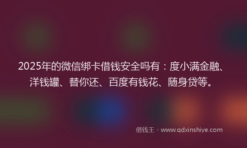2025年的微信绑卡借钱安全吗有：度小满金融、洋钱罐、替你还、百度有钱花、随身贷等。