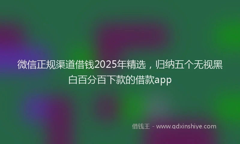 微信正规渠道借钱2025年精选，归纳五个无视黑白百分百下款的借款app