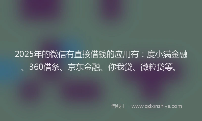 2025年的微信有直接借钱的应用有：度小满金融、360借条、京东金融、你我贷、微粒贷等。