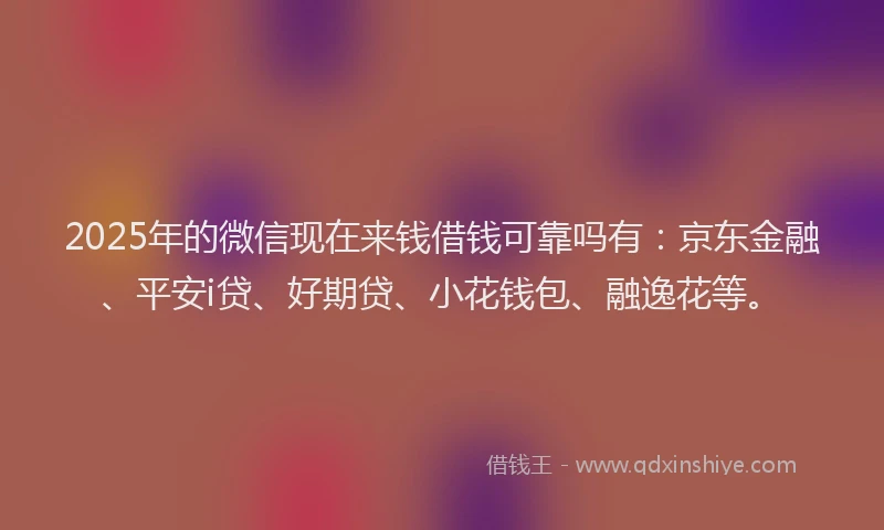 2025年的微信现在来钱借钱可靠吗有：京东金融、平安i贷、好期贷、小花钱包、融逸花等。