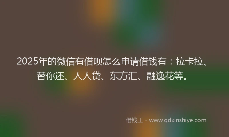 2025年的微信有借呗怎么申请借钱有：拉卡拉、替你还、人人贷、东方汇、融逸花等。