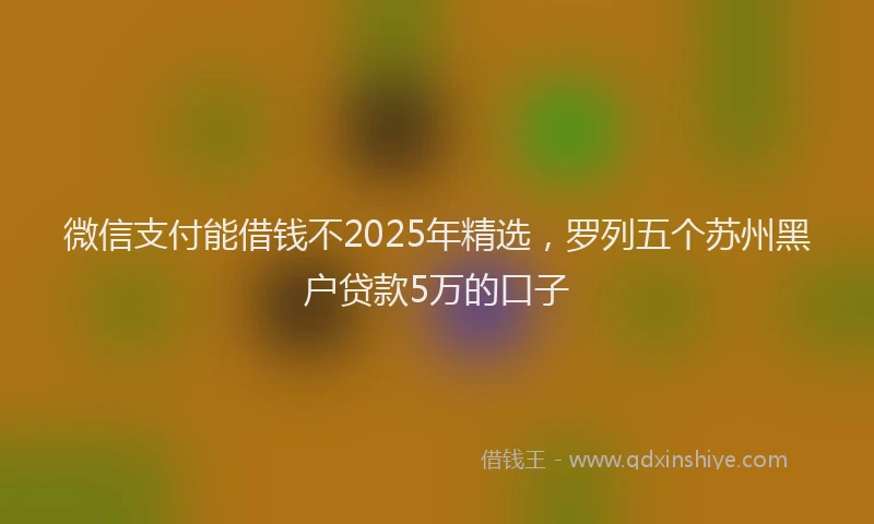 微信支付能借钱不2025年精选，罗列五个苏州黑户贷款5万的口子