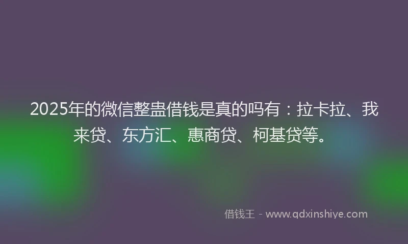 2025年的微信整蛊借钱是真的吗有：拉卡拉、我来贷、东方汇、惠商贷、柯基贷等。