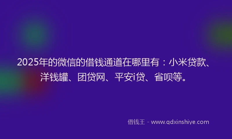 2025年的微信的借钱通道在哪里有：小米贷款、洋钱罐、团贷网、平安i贷、省呗等。