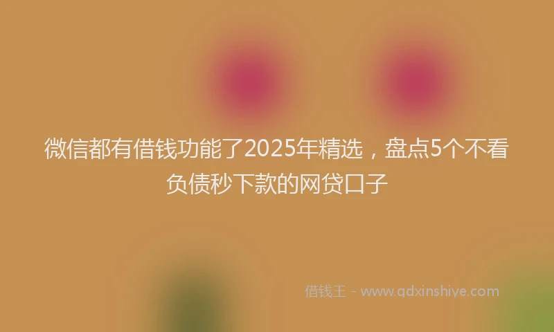 微信都有借钱功能了2025年精选，盘点5个不看负债秒下款的网贷口子