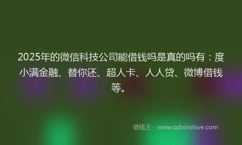 2025年的微信科技公司能借钱吗是真的吗有：度小满金融、替你还、超人卡、人人贷、微博借钱等。