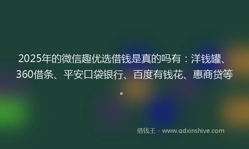 2025年的微信趣优选借钱是真的吗有：洋钱罐、360借条、平安口袋银行、百度有钱花、惠商贷等。