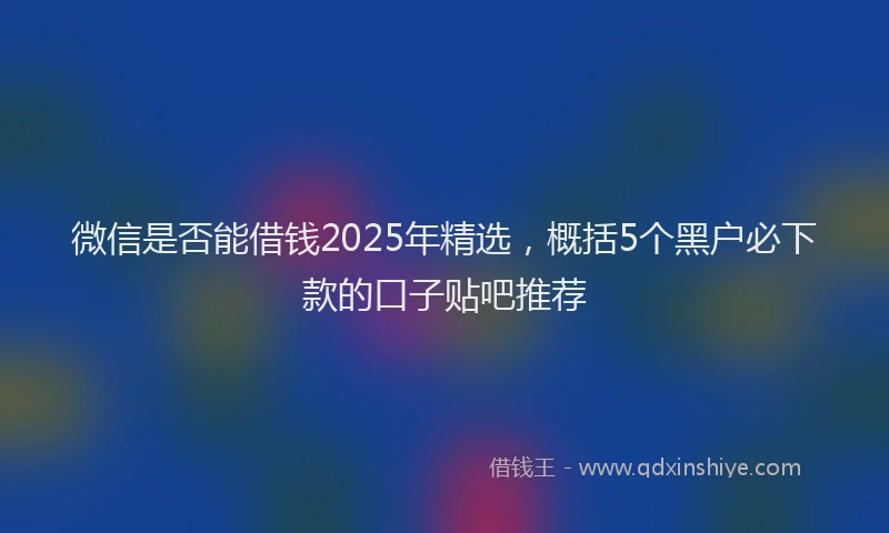 微信是否能借钱2025年精选，概括5个黑户必下款的口子贴吧推荐
