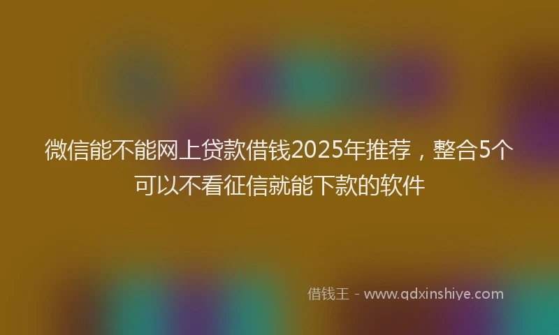 微信能不能网上贷款借钱2025年推荐，整合5个可以不看征信就能下款的软件