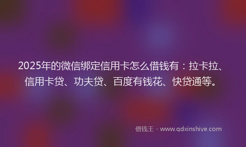 2025年的微信绑定信用卡怎么借钱有：拉卡拉、信用卡贷、功夫贷、百度有钱花、快贷通等。