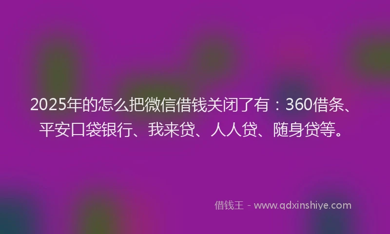 2025年的怎么把微信借钱关闭了有：360借条、平安口袋银行、我来贷、人人贷、随身贷等。