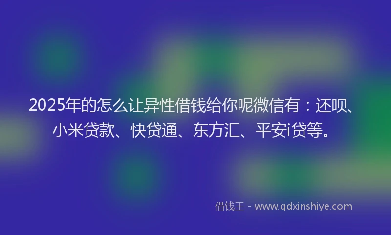 2025年的怎么让异性借钱给你呢微信有：还呗、小米贷款、快贷通、东方汇、平安i贷等。