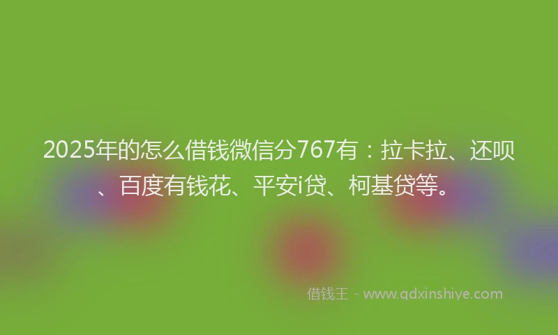 2025年的怎么借钱微信分767有：拉卡拉、还呗、百度有钱花、平安i贷、柯基贷等。