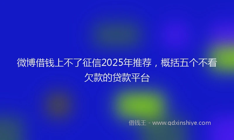 微博借钱上不了征信2025年推荐，概括五个不看欠款的贷款平台