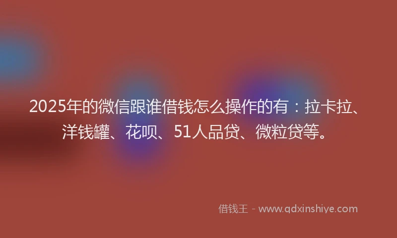 2025年的微信跟谁借钱怎么操作的有：拉卡拉、洋钱罐、花呗、51人品贷、微粒贷等。