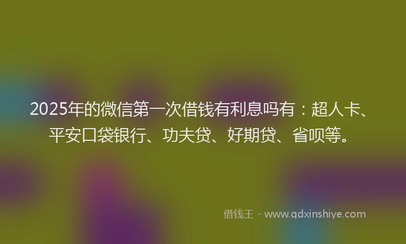 2025年的微信第一次借钱有利息吗有：超人卡、平安口袋银行、功夫贷、好期贷、省呗等。