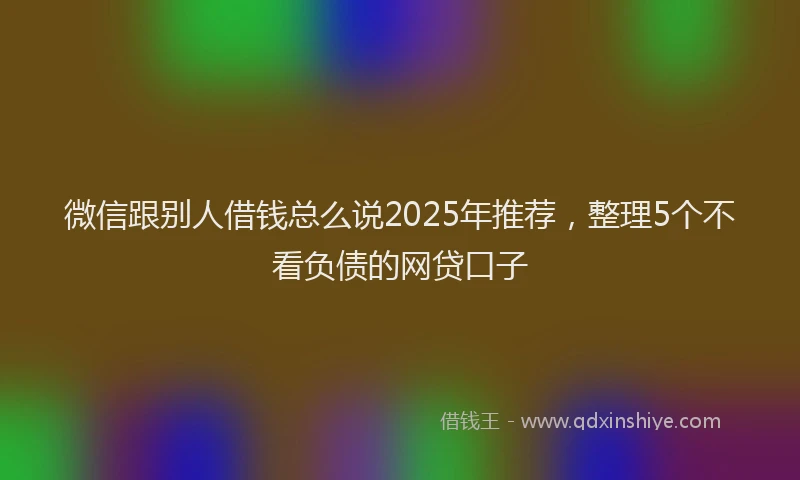 微信跟别人借钱总么说2025年推荐，整理5个不看负债的网贷口子