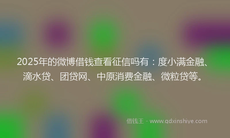 2025年的微博借钱查看征信吗有：度小满金融、滴水贷、团贷网、中原消费金融、微粒贷等。