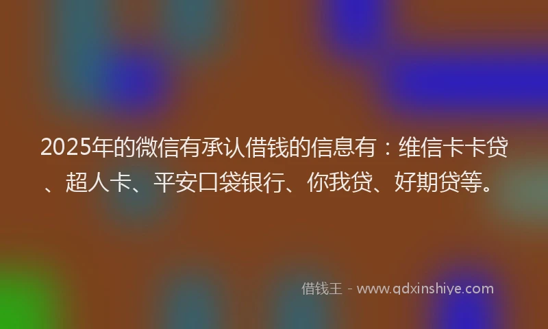 2025年的微信有承认借钱的信息有：维信卡卡贷、超人卡、平安口袋银行、你我贷、好期贷等。