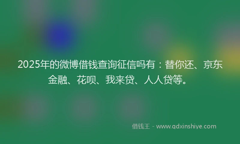 2025年的微博借钱查询征信吗有：替你还、京东金融、花呗、我来贷、人人贷等。