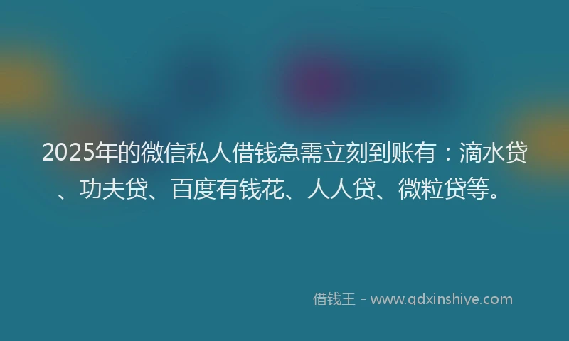 2025年的微信私人借钱急需立刻到账有：滴水贷、功夫贷、百度有钱花、人人贷、微粒贷等。