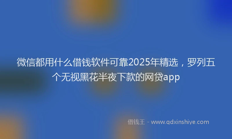 微信都用什么借钱软件可靠2025年精选，罗列五个无视黑花半夜下款的网贷app