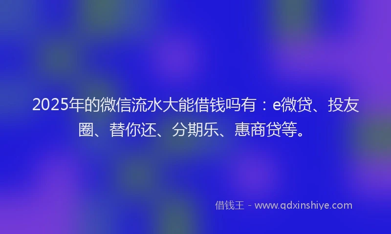 2025年的微信流水大能借钱吗有：e微贷、投友圈、替你还、分期乐、惠商贷等。