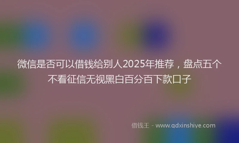 微信是否可以借钱给别人2025年推荐，盘点五个不看征信无视黑白百分百下款口子
