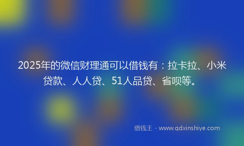 2025年的微信财理通可以借钱有：拉卡拉、小米贷款、人人贷、51人品贷、省呗等。