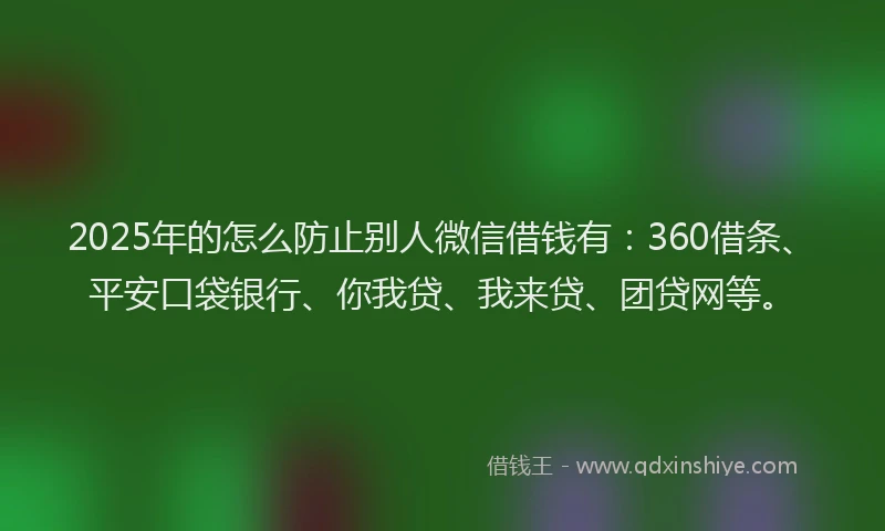 2025年的怎么防止别人微信借钱有：360借条、平安口袋银行、你我贷、我来贷、团贷网等。