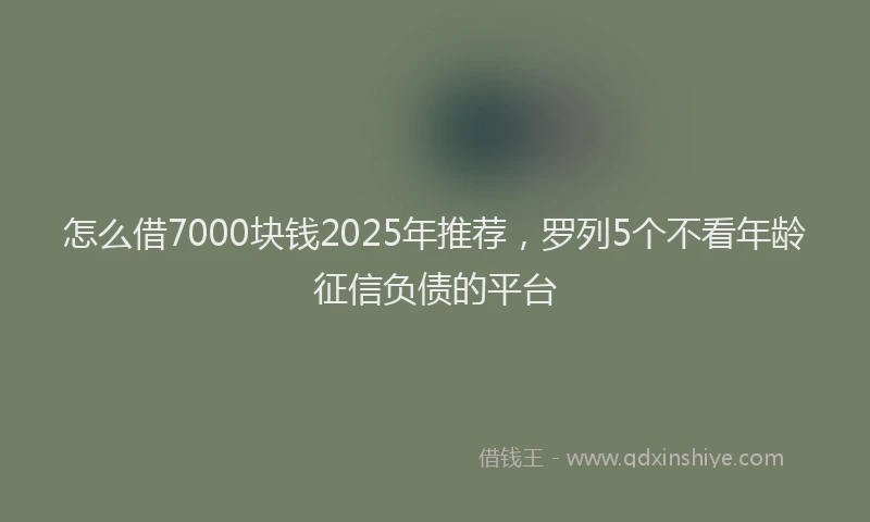怎么借7000块钱2025年推荐，罗列5个不看年龄征信负债的平台