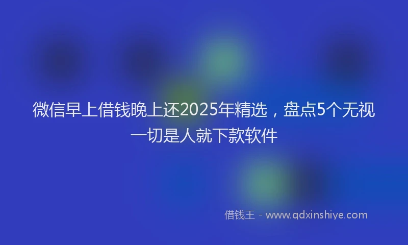 微信早上借钱晚上还2025年精选，盘点5个无视一切是人就下款软件
