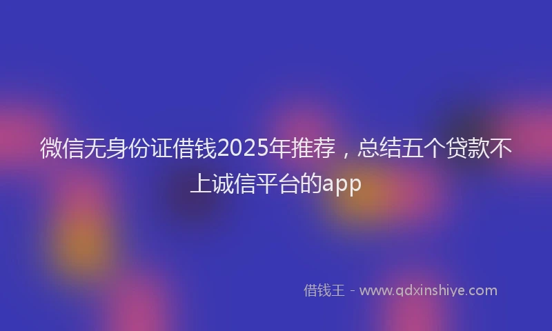 微信无身份证借钱2025年推荐，总结五个贷款不上诚信平台的app